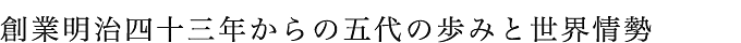 創業明治四十三年からの五代の歩みと世界情勢